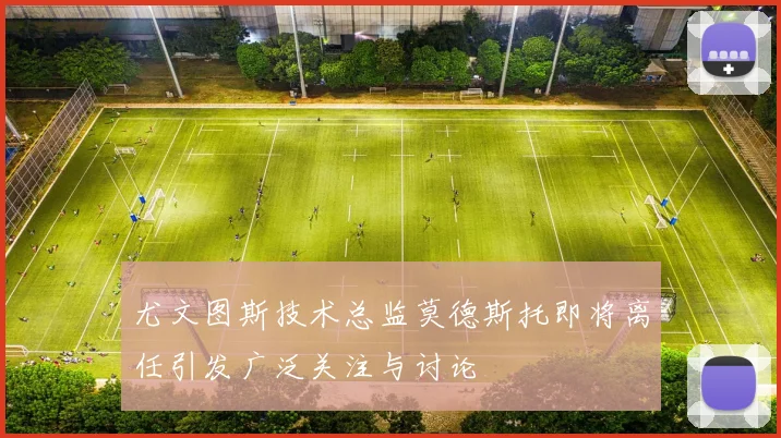 尤文图斯技术总监莫德斯托即将离任引发广泛关注与讨论