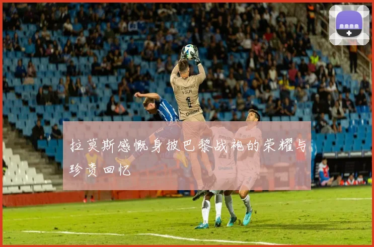 拉莫斯感慨身披巴黎战袍的荣耀与珍贵回忆