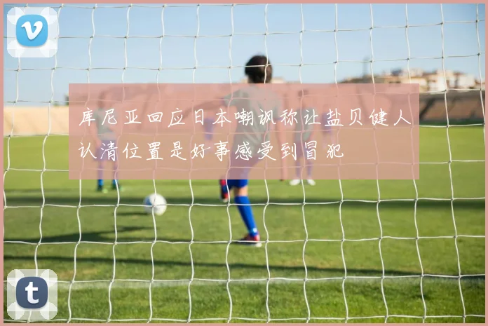 库尼亚回应日本嘲讽称让盐贝健人认清位置是好事感受到冒犯