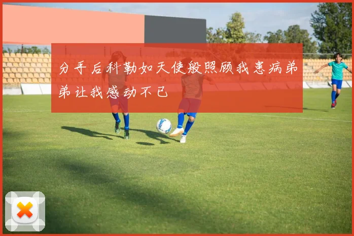 分手后科勒如天使般照顾我患病弟弟让我感动不已
