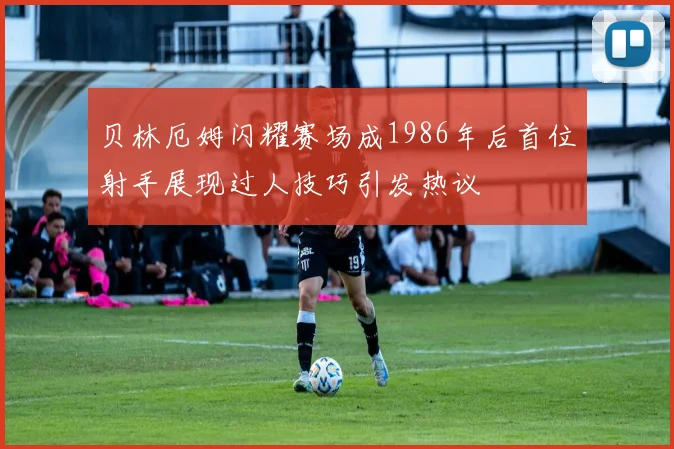 贝林厄姆闪耀赛场成1986年后首位射手展现过人技巧引发热议