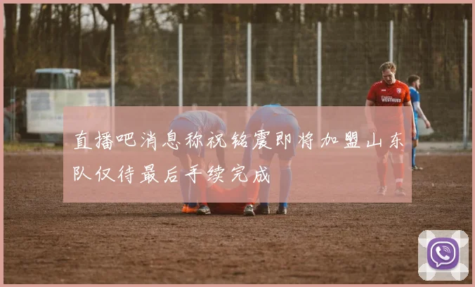 直播吧消息称祝铭震即将加盟山东队仅待最后手续完成