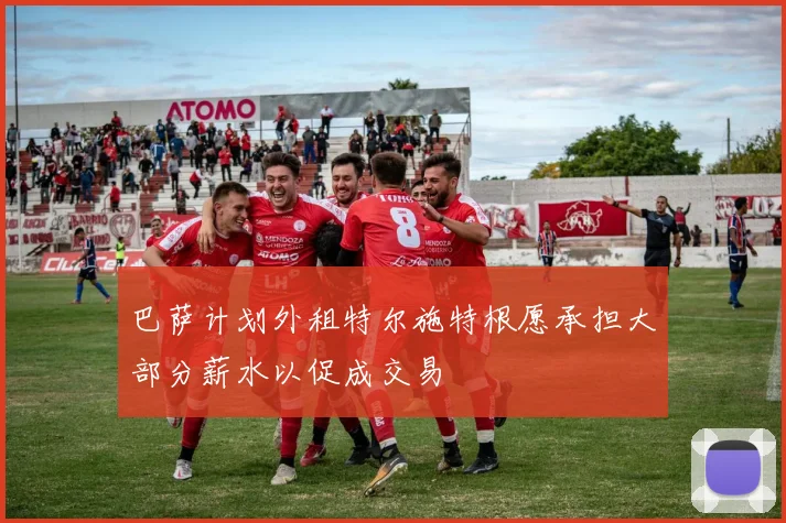 巴萨计划外租特尔施特根愿承担大部分薪水以促成交易