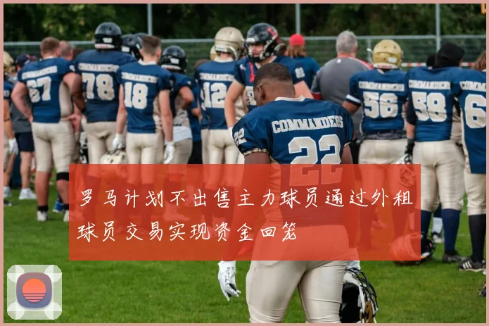 罗马计划不出售主力球员通过外租球员交易实现资金回笼