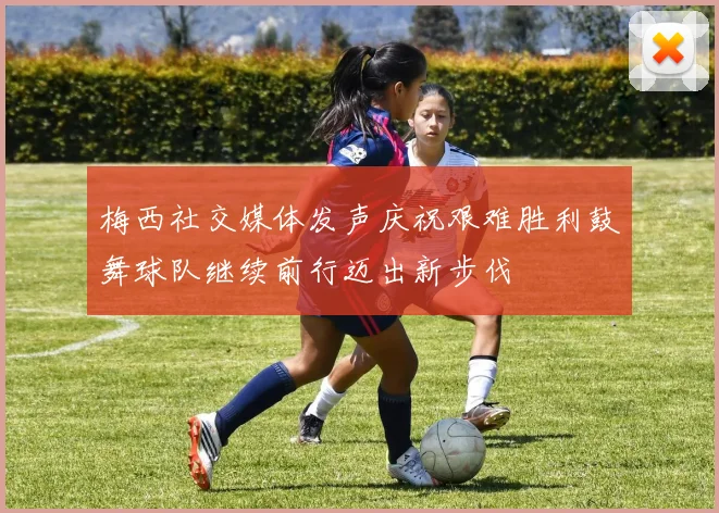 梅西社交媒体发声庆祝艰难胜利鼓舞球队继续前行迈出新步伐